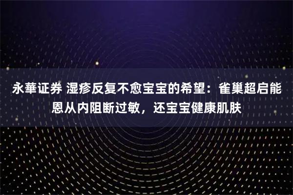 永華证券 湿疹反复不愈宝宝的希望：雀巢超启能恩从内阻断过敏，还宝宝健康肌肤