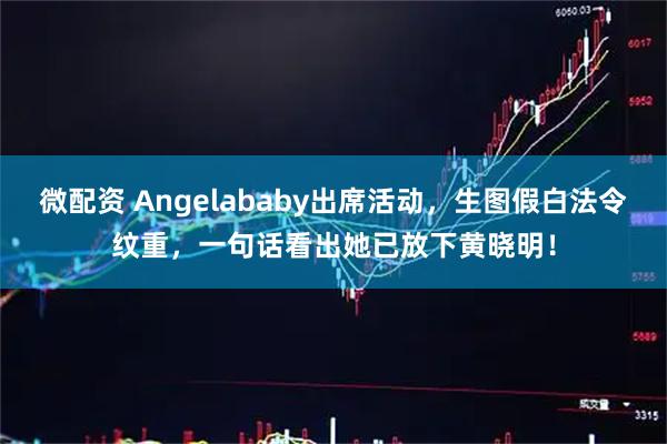 微配资 Angelababy出席活动，生图假白法令纹重，一句话看出她已放下黄晓明！