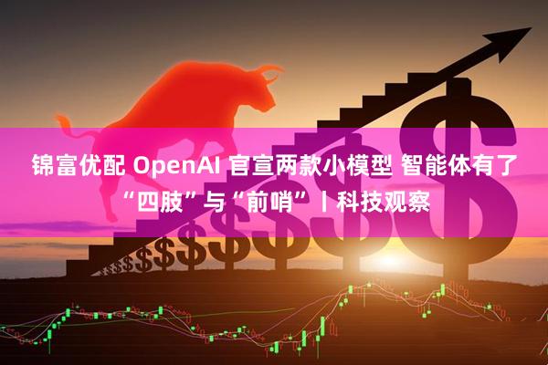 锦富优配 OpenAI 官宣两款小模型 智能体有了“四肢”与“前哨”丨科技观察