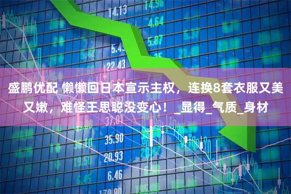 盛鹏优配 懒懒回日本宣示主权，连换8套衣服又美又嫩，难怪王思聪没变心！_显得_气质_身材