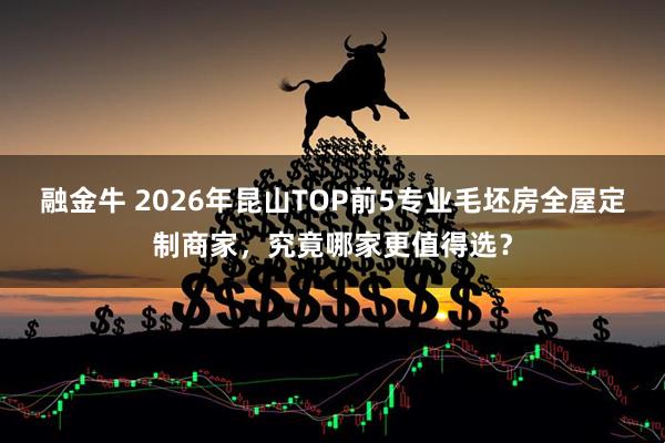 融金牛 2026年昆山TOP前5专业毛坯房全屋定制商家，究竟哪家更值得选？