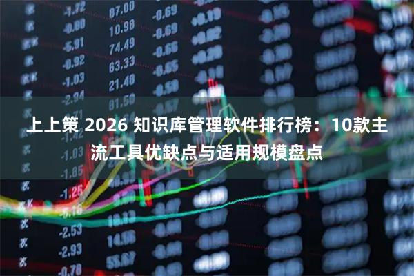 上上策 2026 知识库管理软件排行榜：10款主流工具优缺点与适用规模盘点