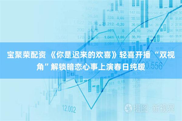 宝聚荣配资 《你是迟来的欢喜》轻喜开播 “双视角”解锁暗恋心事上演春日纯暧