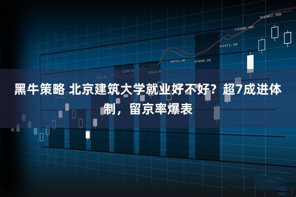黑牛策略 北京建筑大学就业好不好？超7成进体制，留京率爆表