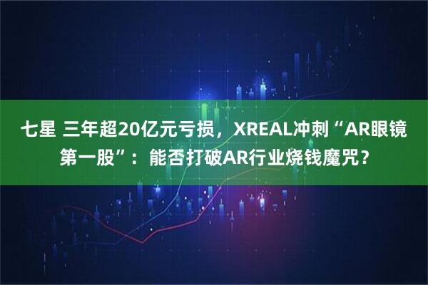 七星 三年超20亿元亏损，XREAL冲刺“AR眼镜第一股”：能否打破AR行业烧钱魔咒？