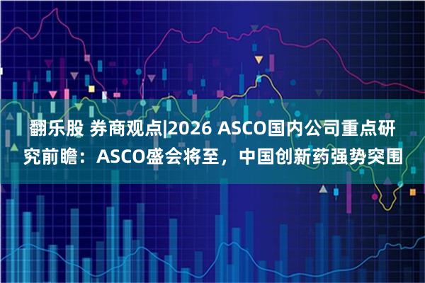 翻乐股 券商观点|2026 ASCO国内公司重点研究前瞻：ASCO盛会将至，中国创新药强势突围