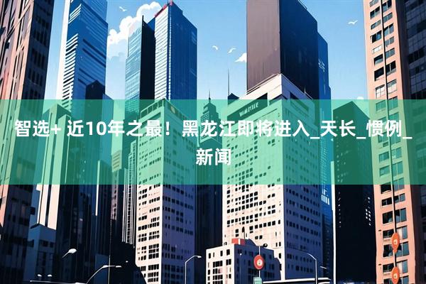 智选+ 近10年之最！黑龙江即将进入_天长_惯例_新闻