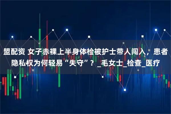盟配资 女子赤裸上半身体检被护士带人闯入，患者隐私权为何轻易“失守”？_毛女士_检查_医疗