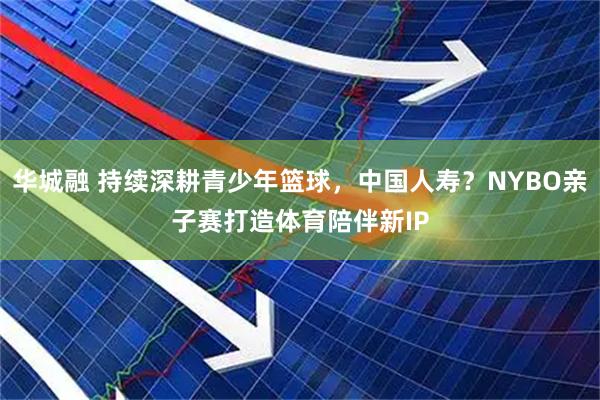 华城融 持续深耕青少年篮球，中国人寿？NYBO亲子赛打造体育陪伴新IP