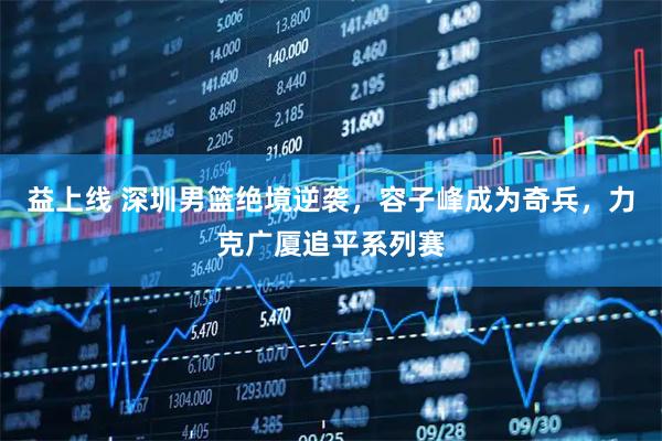 益上线 深圳男篮绝境逆袭，容子峰成为奇兵，力克广厦追平系列赛