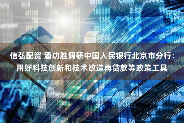 信弘配资 潘功胜调研中国人民银行北京市分行：用好科技创新和技术改造再贷款等政策工具