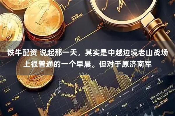 铁牛配资 说起那一天，其实是中越边境老山战场上很普通的一个早晨。但对于原济南军