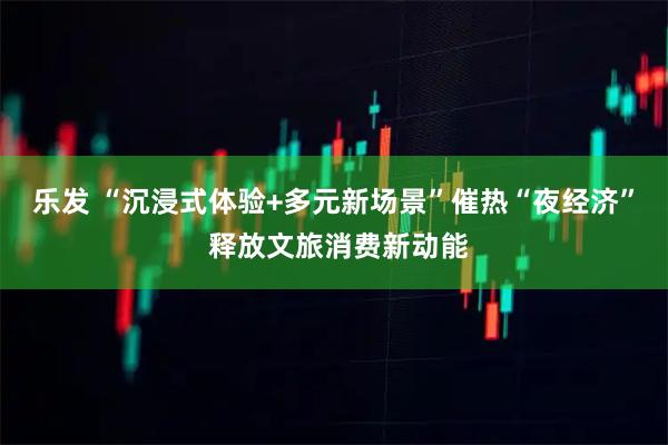 乐发 “沉浸式体验+多元新场景”催热“夜经济” 释放文旅消费新动能