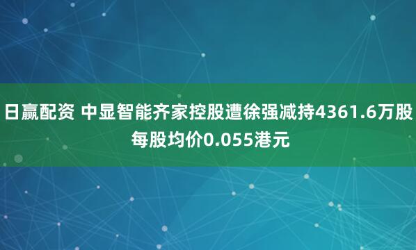 日赢配资 中显智能齐家控股遭徐强减持4361.6万股 每股均价0.055港元