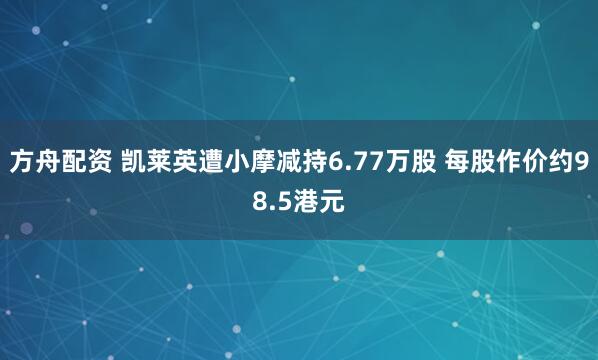 方舟配资 凯莱英遭小摩减持6.77万股 每股作价约98.5港元