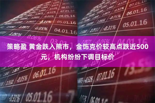 策略盈 黄金跌入熊市,金饰克价较高点跌近500元,机构纷纷下调目标价