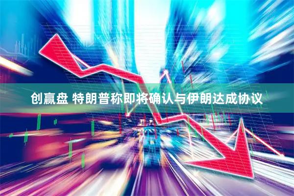 创赢盘 特朗普称即将确认与伊朗达成协议