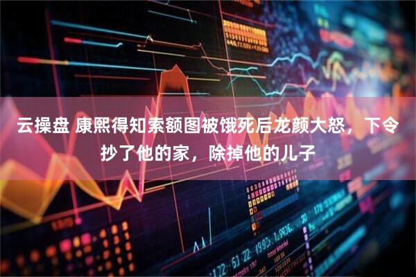云操盘 康熙得知索额图被饿死后龙颜大怒，下令抄了他的家，除掉他的儿子
