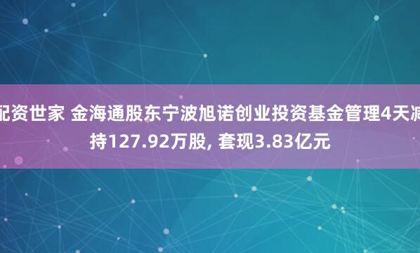 配资世家 金海通股东宁波旭诺创业投资基金管理4天减持127.92万股, 套现3.83亿元