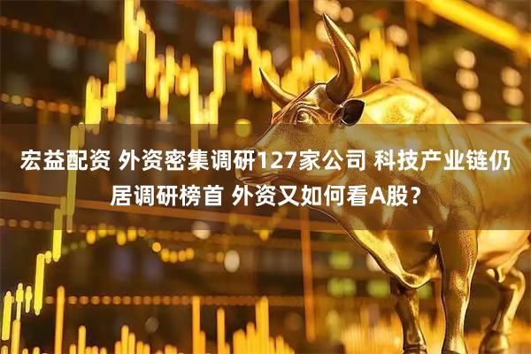 宏益配资 外资密集调研127家公司 科技产业链仍居调研榜首 外资又如何看A股？
