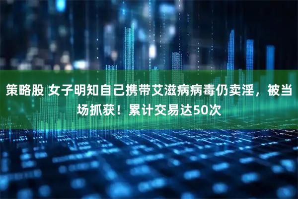 策略股 女子明知自己携带艾滋病病毒仍卖淫，被当场抓获！累计交易达50次