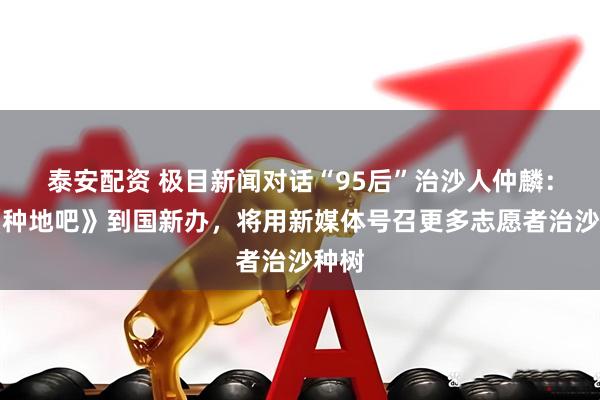 泰安配资 极目新闻对话“95后”治沙人仲麟：从《种地吧》到国新办，将用新媒体号召更多志愿者治沙种树