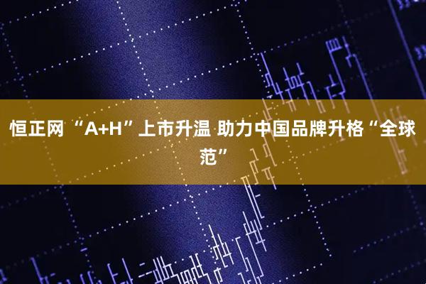 恒正网 “A+H”上市升温 助力中国品牌升格“全球范”